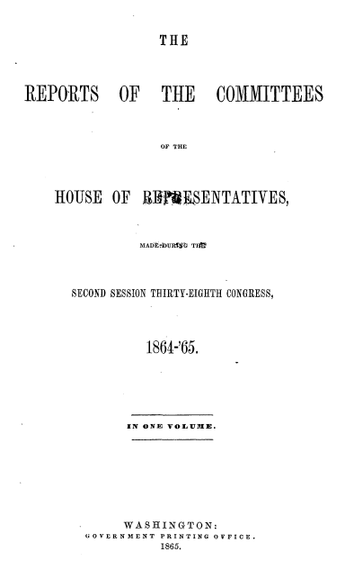 handle is hein.usccsset/usconset20208 and id is 1 raw text is: 


                  THE




REPORTS OF   THE  COMMITTEES



                  OF THE




    HOUSE   OF  BRMSENTATIVES,


         MADk-bURMth TIft



SECOND SESSION THIRTY-EIGHTH CONGRESS,




          1864-'65.






       IN ONE VOLU1IE.








       WASHINGTON:
  GOVERNMENT PRINTING OVFICE.
            1865.


