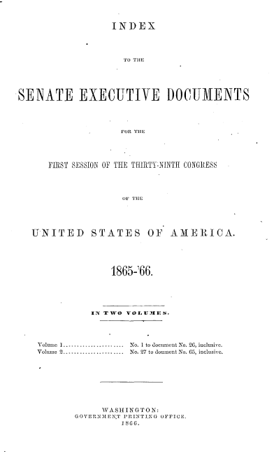 handle is hein.usccsset/usconset20210 and id is 1 raw text is: 


                  INDEX




                     TO TIlE





SENATE EXECUTIVE DOCUMENTS




                    FOR TILE


FIRST SESSION OF THE THIRTY-NINTH CONGRESS




               OF TIHE


UNITED STATES OF


AMERICA.


               1865266.





           IN TWO VOLUJIE. .




Volume 1 -------------------- No. 1 to document No. 26, iuclusive.
Volmne 2 ...................... No. 27 to doument No. 65, inclusive.








             WASHINGTON:
       GOVERNMIENT PRINTI.NG OFFICE.
                 1866.


