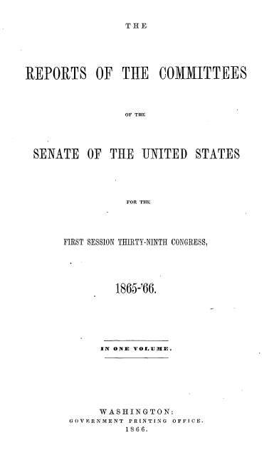 handle is hein.usccsset/usconset20211 and id is 1 raw text is: 

THE


REPORTS OF TIE COMMITTEES




                OF THE




 SENATE OF THE UNITED STATES





                 FOR THE


FIRST SESSION THIRTY-NINTH CONGRESS,





         1865-'66.







      IN ONE VOLEUlE.







      WASHINGTON:
 GOVERNMENT PRINTING  OFFICE.
          1866.


