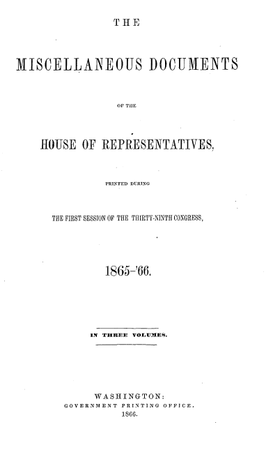 handle is hein.usccsset/usconset20222 and id is 1 raw text is: 

THE


MISCELLANEOUS DOCUMENTS



                  OF TIE




    OUSE OF REPRESENTATIVES,


          PRINTED DURING



THE FIRST SESSION OF THE THIRTY-NINTH CONGRESS,






          1865-166.







       IN THRBSE VOILUMES.







       WASHINGTON:
  GOVERNMENT PRINTING OFFICE.
             1866.


