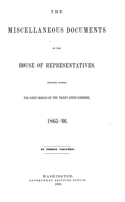 handle is hein.usccsset/usconset20223 and id is 1 raw text is: 

THE


MISCELLANEOUS DOCUMENTS



                  OF THE




    HOUSE OF REPRESENTATIVES,


         PRINTED DURING



THE FIRST SESSION OF THE THIRTY-NINTH CONGRESS,






         1865-'66.







       IN THREE VOLUMES.







       WASHINGTON:
  GOVERNMENT PRINTING OFFICE.
            1866.


