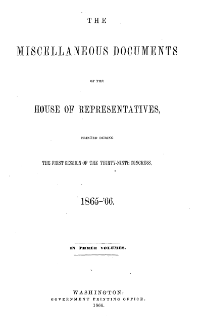 handle is hein.usccsset/usconset20224 and id is 1 raw text is: 

THE


MISCELLANEOUS DOCUMENTS



                  OF TifE




    HOUSE OF REPRESENTATIVES,


          PRINTED DURING



THE FIRST SESSION OF THE THIRTY-NINTH CONGRESS,






          1865-66.







       IN TIMBEE v'OLUlES.







       WASHING'TON:
  GOVERNMENT PRINTING OFFICE.
            1866.


