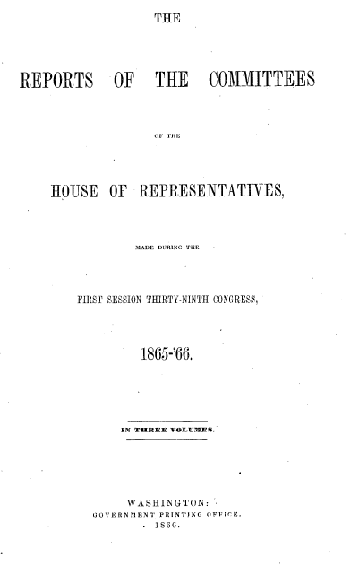 handle is hein.usccsset/usconset20225 and id is 1 raw text is: 
                   THE





REPORTS OF   THE   COMMITTEES









    HOUSE OF REPRESENTATIVES,


        MADE DURING THE




FIRST SESSION THIRTY-NINTH CONGRESS,




         1865-'66.






      IN THREE VOLUMES.






      WASHINGTON:
  GOVERNMENT PRINTING OFFICE.
         . 1866.


