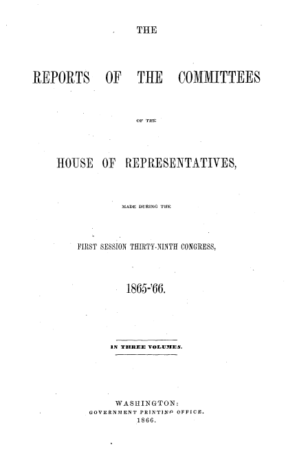 handle is hein.usccsset/usconset20226 and id is 1 raw text is: 


THE


REPORTS OF   THE  COMMITTEES




                   OF THE





     HOUSE OF REPRESENTATIVES,


        MADE Dl RING TIME




FIRST SESSION THIRTY-NINTH CONGRESS,




         186.5-'66.







      IN THREE 'VOLUMiES.






      WASHINGTON:
  GOVERNMENT PRINTINP OFFICE.
           1866.


