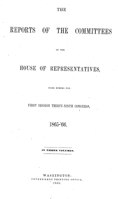 handle is hein.usccsset/usconset20227 and id is 1 raw text is: 

                    THE





REPORTS OF    TRE  COMMITTEES




                    O1F Til E



    HOUSE OF REPRtESENTATIVES,


MADE DURING THfE


FIRST SESSION THIRTY-NINTH


CONGRESS,


        1865-'66.






    IN TtIrREIE YOlU1 Es.






    WASHINGTON:
GOVIIRNMENT PRINTJNG OFFICS.
         1866.


