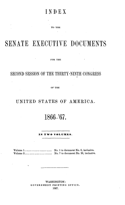 handle is hein.usccsset/usconset20228 and id is 1 raw text is: 


                  INDEX




                    TO THE





SENATE EXECUTIVE DOCUMENTS




                    FOR THE




  SECOND SESSION OF THE THIRTY-NINTH CONGRESS



                    OF THE




     UNITED    STATES OF AMERICA.




                  1866-'67.




               IN TWO VOIT1MIES.




    Volume 1 ......................  No. 1 to document No. 6, inclusive.
    Volume 2 ......................  No. 7 to document No. 38, inclusive.









                  WASHINGTON:
           ,GOVERNMENT PRINTING OFFICE.
                     1867.


