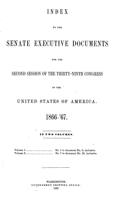 handle is hein.usccsset/usconset20229 and id is 1 raw text is: 


                  INDEX




                    TO THE





SENATE EXECUTIVE DOCUMENTS




                    FOR THE




  SECOND SESSION OF THE THIRTY-NINTH CONGRESS



                    OF THE




     UNITED STATES OF AMERICA.



                 1866-'67,





               IN TWO VOLUMKES.




   Volume 1 ......................  No. 1 to document No. 6, inclusive.
   Volume 2 ......................  No. 7 to document No. 38, inclusive.









                 WASHINGTON:
           GOVERNMENT PRINTING OFFICE.


