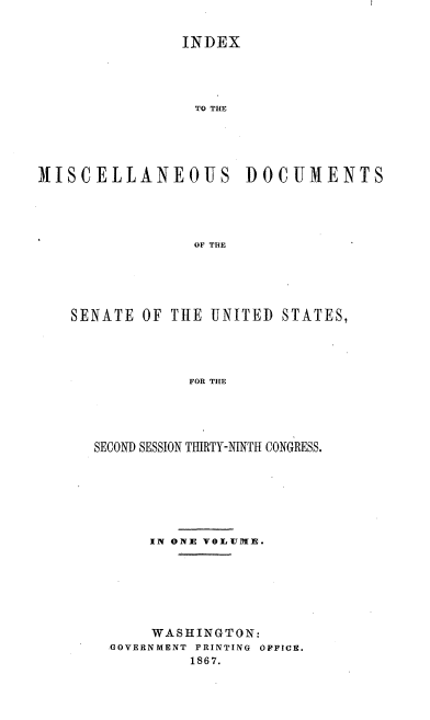 handle is hein.usccsset/usconset20230 and id is 1 raw text is: 


               INDEX




                 TO THE





MISCELLANEOUS DOCUMENTS




                 OF THE


SENATE OF THE UNITED STATES,




             FOR THE





  SECOND SESSION TIERTY-NINTH CONGRESS.


    IN ONE VOLUME.







    WASHINGTON:
GOVERNMENT PRINTING OFFICE.
         1867.


