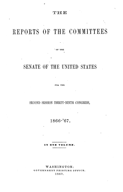 handle is hein.usccsset/usconset20231 and id is 1 raw text is: 


TI-E


REPORTS OF THE COMMITTEES




                 'OF THE




    SENATE OF THE UNITED STATES




                 FOn TIE


SECOND SESSION THIRTY-NINTH CONGRESS,




         1866-'67.






      IN ONE VOyluizI.





      WASHINGTON:
  GOVERNMENT PRINTING OFFICH.
           1867.


