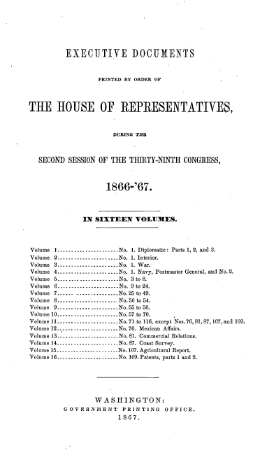 handle is hein.usccsset/usconset20232 and id is 1 raw text is: 







         EXECUTIVE DOCUMENTS



                  PRINTED BY ORDER OF




THE IIOUSE OF REPRESENTATIVES,



                      DURING THE



  SECOND SESSION OF THE THIIIRTY-NINTH CONGRESS,



                    1866-'67.




              IN SIXTEEN VOLUMES.




Volume I ...................... No. 1. Diplomatic: Parts 1, 2, and 3.
Volume 2 ...................... No. 1. Interior.
Volume 3 --------------------- No. 1. War.
Volume 4 ...................... No. 1. Navy, Postmaster General, and No. 2.
Volume 5 ...................... No. 3 to 8.
Volume 6 --------------------- No. 9 to 24.
Volume 7 ...................... No. 25 to 49.
Volume 8 ...................... No. 50 to 54.
Volume 9 ...................... No. 55 to 56.
Volume 10 --------------------- No. 57 to 70.
Volume 11 -------------------- No. 71 to 116, except Nos. 76, 81,87, 107, and 109.
Volume 12 --------------------- No. 76. Mexican Affairs.
Volume 13- .................... No. 81. Commercial Relations.
Volume 14 ...................... No. 87. Coast Survey.
Volume 15 ...................... No. 107. Agricultural Report.
Volume 16 ...................... No. 109. Patents, parts 1 and 2.






                 WASHINGTON:
         GOVERNMENT     PRINTING   OFFICE.
                       1867.


