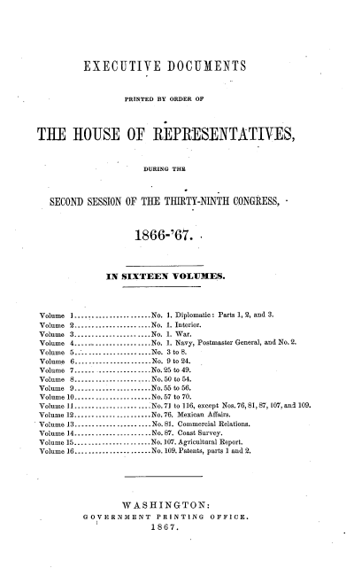 handle is hein.usccsset/usconset20233 and id is 1 raw text is: 







         EXECUTIVE DOCUMENTS



                  PRINTED BY ORDER OF




THE HOUSE OF REPRESENTATIVES,



                      DURING THE



   SECOND SESSION OF THE THUITY-NINTH CONGRESS,



                    1866-'67.




              IN SIXTEEN VOL1IES.




Volume I -------------------- No. 1. Diplomatic: Parts 1, 2, and 3.
Volume 2 ...................... No. 1. Interior.
Volume 3 ...................... No. 1. War.
Volume 4 --------------------- No. 1. Navy, Postmaster General, and No. 2.
Volume 5....................... No. 3 to 8.
Volume 6 ...................... No. 9 to 24.
Volume 7 --------------------- No. 25 to 49.
Volume 8 -------------------- No. 50 to 54.
Volume 9 -------------------- No. 55 to 56.
Volume 10 ........------------- No. 57 to 70.
Volume 11 --------------------- No. 7] to 116, except Nos. 76, 81, 87, 107, and 109.
Volume 12 -------------------- No. 76. Mexican Affairs.
Volume 13 --------------------- No. 81. Commercial Relations.
Volume 14 ...................... No. 87. Coast Survey.
Volume 15 ...................... No. 107. Agricultural Report.
Volume 16 ...................... No. 109. Patents, parts 1 and 2.






                 WASHINGTON:
         GOVERNMENT     PRINTING   OFFICE.
                       1867.


