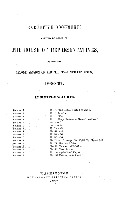 handle is hein.usccsset/usconset20235 and id is 1 raw text is: 









         EXECUTIVE DOCUMENTS



                  PRINTED BY ORDER OF




THE IHOUSE OF REPRESENTATIVES,



                      DURING THE



   SECOND SESSION OF THE  TIIIRTY-NINTH CONGRESS,




                    1866-'67.




              IN SIXTEEN   VOLUMES.




Volume I......................No. 1. Diplomatic: Parts 1, 2, and 3.
Volume 2......................No. 1. Interior.
Volume 3  .------------------.. .No. 1. War.
Volume 4......................No. 1. Navy, Postmaster General, and No.2.
Volume 5--------....      ....  No. 3 to 8.
Volume 6      ------------------ No. 9 to 24.
Volume 7        ------------------No. 25 to 49.
Volume 8        ------------------  No. 50 to 54.
Volume 9.....     ...........No.55 to 56.
Volume 10.........    .......No.57 to 70.
Volume 11----.......    .....No.71 to 116, except Nos.76, 81, 87, 107, and 109.
Volume 12...................No. 76. Mexican Affairs.
Volume 13 ------------------No. 81. Commercial Relations.
Volume 14 ........       ......No. 87. Coast Survey.
Volume 15.......    .........No. 107. Agricultural Report.
Volume 16.........    .......No. 109. Patents, parts 1 and 2.






                 WASHINGTON:
         GOVERNMENT PRINTING OFFICE.
                       1867.


