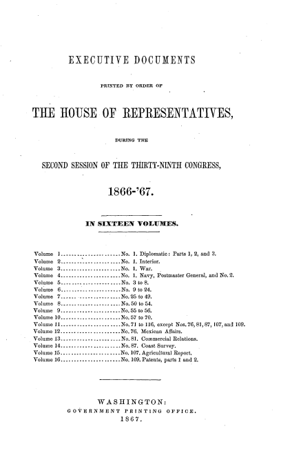 handle is hein.usccsset/usconset20236 and id is 1 raw text is: 








         EXECUTIVE DOCUMENTS



                  PRINTED BY ORDER OP




THE HOUSE OF REPRESENTATIVES,



                      DURING THE



   SECOND SESSION OF THE THIRTY-NINTH CONGRESS,



                    1866-'67.




              IN SIXTEEN VOLUMES.




Volume I --------------------- No. 1. Diplomatic: Parts 1, 2, and 3.
Volume 2 ------------------      No. 1. Interior.
Volume 3...--   -.-- -------- No. 1. War.
Volume 4 --------------------- No. 1. Navy, Postmaster General, and No. 2.
Volume 5 --------------------- No. 3 to 8.
Volume 6 ...................... No. 9 to 24.
Volume 7 -------------------- No. 25 to 49.
Volume 8 --------------------- No. 50 to 54.
Volume 9 ...................... No. 55 to 56.
Volume 10 -------------------- No. 57 to 70.
Volume 11 ...................... No. 71 to 116, except Nos. 76, 81, 87, 107, and 109.
Volume 12 --------------------- No. 76. Mexican Affairs.
Volume 13 --------------------- No. 81. Commercial Relations.
Volume 14 --------------------- No. 87. Coast Survey.
Volume 15--- ..................  No. 107. Agricultural Report.
Volume 16 ...................... No. 109. Patents, parts 1 and 2.






                 WASHINGTON:
         GOVrERNMENT PRINTING OFFICE.
                       1867.



