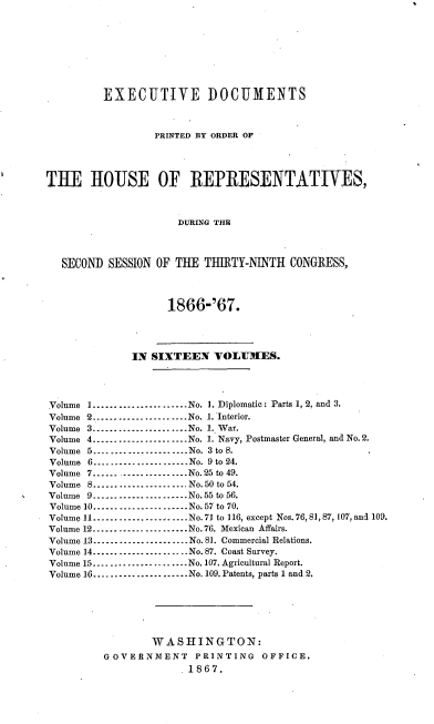 handle is hein.usccsset/usconset20237 and id is 1 raw text is: 








         EXECUTIVE DOCUMENTS



                  PRINTED BY ORDER OF




THE TLOUSE OF REPRESENTATIVES,



                     DURING THE



   SECOND SESSION OF THE THIRTY-NINTH CONGRESS,



                    1866-'67.




              IN SIXTEEN VOLUMES.




Volume I ...................... No. 1. Diplomatic: Parts 1, 2, and 3.
Volume 2 ...................... No. 1. Interior.
Volume 3 ...................... No. 1. War.
Volume 4 -------------------- No. 1. Navy, Postmaster General, and No. 2.
Volume 5 ...................... No. 3 to S.
Volume 6 -------------------- No. 9 to 24.
Volume 7 -------------------- No. 25 to 49.
Volume 8 -------------------- No. 50 to 54.
Volume 9 -------------------- No. 55 to 56.
Volume 10 ...................... No. 57 to 70.
Volume 11 ----------------. -. No.71 to 116, except Nos. 76, 81, 87, 107, and 109.
Volume 12 ...................... No. 76. Mexican Affairs.
Volume 13 ...................... No. 81. Commercial Relations.
Volume 14 ...................... No. 87. Coast Survey.
Volume 15 ...................... No. 107. Agricultural Report.
Volume 16 ...................... No. 109. Patents, parts 1 and 2.






                 WASHINGTON:
         GOVERNMENT PRINTING OFFICE.
                      . 1867.


