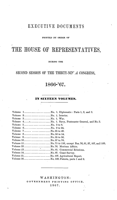 handle is hein.usccsset/usconset20238 and id is 1 raw text is: 








          EXECUTIVE DOCUMENTS



                  PRINTED BY ORDER OF




THE IIOUSE OF REPRESENTATIVES,



                      DURING THE



  SECOND SESSION OF THE TIIRTY-NINr-I CONGRESS,



                    1866-'67.




              IN SIXTEEN VOLUMES.




Volume I ...................... No. 1. Diplomatic: Parts 1, 2, and 3.
Volume 2 --------------------- No. 1. Interior.
Volume 3 --------------------- No. 1. War.
Volume 4 .................. No. 1. Navy, Postmaster General, and No. 2.
Volume 5 ...................... No. 3 to 8.
Volume 6 --------------------- No. 9 to 24.
Volume 7 ...................... No. 25 to 49.
Volume 8 --------------------- No. 50 to 54.
Volume 9 --------------------- No. 55 to 56.
Volume 10 --------------------- No. 57 to 70.
Volume II --------------------- No. 71 to 116, except Nos. 76,81, 87, 107, and 109.
Volume 12 --------------------- No. 76. Mexican Affairs.
Volume 13 -------------        - ........ No. 81. Commercial Relations.
Volume 14 ...................... No. 87. Coast Survey.
Volume 15. ..................... No. 107. Agricultural Report.
Volume 16 ...................... No. 109. Patents, parts 1 and 2.






                 WASHINGTON:
         GOVERNMENT     PRINTING   OFFICE.
                       1867.


