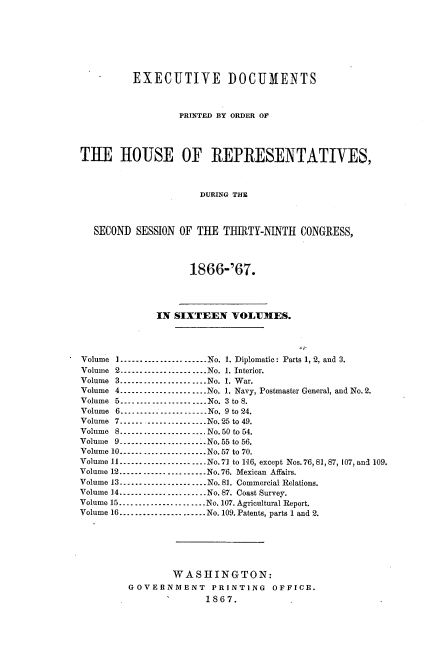 handle is hein.usccsset/usconset20239 and id is 1 raw text is: 








          EXECUTIVE DOCUMENTS



                  PRINTED BY ORDER OF




THE HOUSE OF REPRESENTATIVES,



                      DURING THE



   SECOND SESSION OF THE  TIRTY-NINTH   CONGRESS,




                    1866-'67.




              IN SIXTEEN   VOLUMES.




Volume I       .-------------------..No. 1. Diplomatic: Parts 1, 2, and 3.
Volume 2------     ...........  No. 1. Interior.
Volume 3----.......    .....No. 1. War.
Volume 4        ------------------No. 1. Navy, Postmaster General, and No. 2.
Volume 5------....   ......No. 3 to 8.
Volume 6---....       .....-----No. 9 to 24.
Volume 7------------------No.25 to 49.
Volume 8............       ..... No. 50 to 54.
Volume 9 ------------------- No. 55 to 56.
Volume 10------------------ No.57 to 70.
Volume 11 ------------------    No.71 to 116, except Nos. 76, 81, 87, 107, and 109.
Volume 12 ------------------No. 76. Mexican Affairs.
Volume 13------------------     No. 81. Commercial Relations.
Volume 14 ------------------    No. 87. Coast Survey.
Volume 15...........   .....No. 107. Agricultural Report.
Volume 16 ------------------No. 109. Patents, parts 1 and 2.






                 WASHINGTON:
         GOVERNMENT PRINTING OFFICE.
                1      1867.


