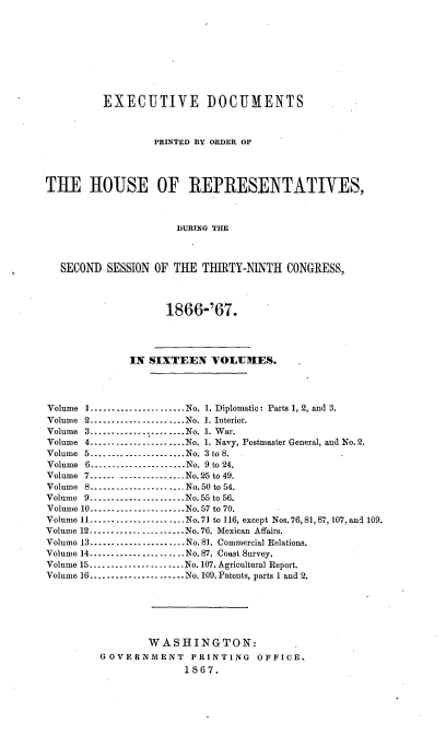 handle is hein.usccsset/usconset20240 and id is 1 raw text is: 









         EXECUTIVE DOCUMENTS



                  PRINTED BY ORDER OF




THE HOUSE OF REPRESENTATIVES,



                      DURING THE



  SECOND  SESSION OF THE  THIRTY-NINTH  CONGRESS,




                    1866-'67.




              IN SIXTEEN   VOLUHES.




Volume I......................No. 1. Diplomatic: Parts 1, 2, and 3.
Volume 2------------------.. .No. 1. Interior.
Volume 3------------------.. .No. 1. War.
Volume 4------------------.. .No. 1. Navy, Postmaster General, and No.2.
Volume 5......................No. 3 to 8.
Volume 6 ------------------No. 9 to 24.
Volume 7        ------------------No.25 to 49.
Volume 8..-----------------No.50 to 54.
Volume 9 ------------------No.55 to 56.
Volume 10.........   .......No.57 to 70.
Volume 11 ------------------    No.71 to 116, except Nos. 76, 81, 87, 107., and 109.
Volume 12.      ................ No. 76. Mexican Affairs.
Volume 13----.......   .....No. 81. Commercial Relations.
Volume 14.      .......... No. 87. Coast Survey.
Volume 15.........   .......No. 107. Agricultural Report.
Volume 16 ------------------No. 109. Patents, parts 1 and 2.






                 WASHINGTON:
         GOVERNMENT PRINTING OFFICE.
                       1867.


