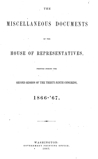 handle is hein.usccsset/usconset20242 and id is 1 raw text is: 

THE


MISCELLANEOUS DOCUMENTS








  HOUSE   OF  REPRESENTATIVES,


         PRINTED DURING THIE



SECOND SESSION OF THE THIRTY-NINTH CONGRESS,




        1866-'67.













        WASHINGTON:
   GOVERNMENT PRINTING OFFICE.
        *   1867.


