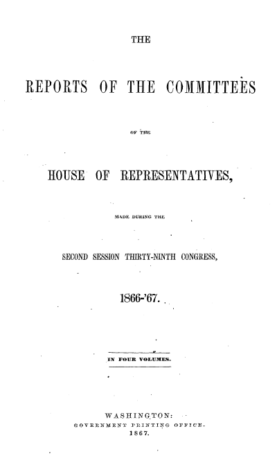 handle is hein.usccsset/usconset20243 and id is 1 raw text is: 



                   THE





REPORTS OF THE COMMITTEES




                  OF THE





    HJOUSE  OF   REPRESENTATIVES,


         M4DE DURING THE




SECOND SESSION TIRTY-NINTH CONGRESS,




          1866-'67.







        IN FOUR VOLUMES.






        WASHINGTON:
  rGOVERNMENT PRINTING OFFICE.
            1867.


