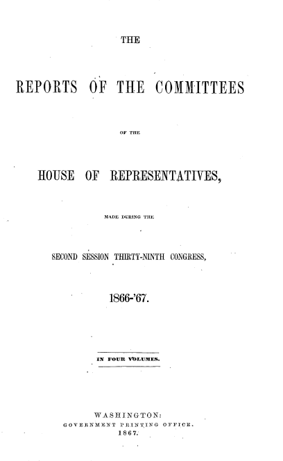 handle is hein.usccsset/usconset20244 and id is 1 raw text is: 



THE


REPORTS OF THE COMMITTEES




                  OF THE





    HOUSE OF REPRESENTATIVES,


         MADE DURING THE




SECOND SESSION THIRTY-NINTIH CONGRESS,





          1866-'67.







        IN FOUR VUILITMES.


     WASHINGTON:
0 OVErKNI IT P-PlNT6G OFFICE.
          1 8 67.


