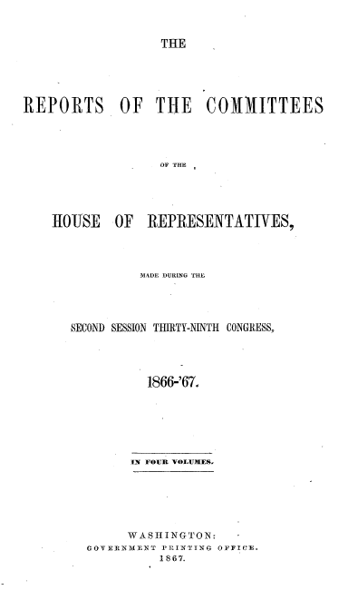 handle is hein.usccsset/usconset20245 and id is 1 raw text is: 



THE


REPORTS OF THE CO1IITTEES




                   OF THE





    lOIJSE  OF   REPRESENTATIVES,


         MADE DURING THE




SECOND SESSION THIRTY-NINTH CONGRESS,





          1866-'67.







        IN FOUR VOLUMES,







        WASHINGTON:
  GOVERNMENT PRINTING OFFICE.
            1867.


