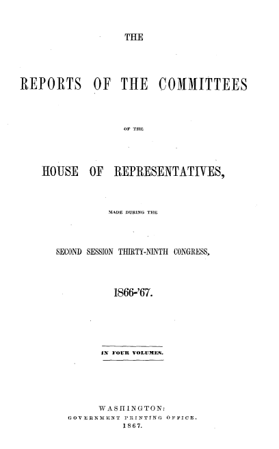 handle is hein.usccsset/usconset20246 and id is 1 raw text is: 



                   THE





REPORTS OF THE COMMITTEES




                   OF THE





    HIOUSE   OF  REPRESENTATIVES,


         MADE DURING THE




SECOND SESSION THIRTY-NINTH CONGRESS,




          1866-'67.







        IN FOUR VOLUMES.


      WASHINGTON:
GOVERNMENT PTRINTING OFFICE.
          1867.


