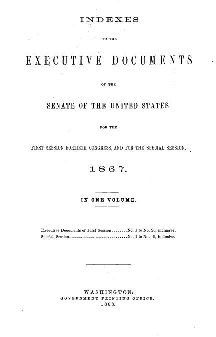 handle is hein.usccsset/usconset20247 and id is 1 raw text is: 

               IN.DEXES


                     TO THE



EXECUTIVE               DOCUMENTS



                     OF THE



      SENATE OF THE UNITED STATES



                     FOR TItE



  FIRST SESSION FORTIETH CONGRESS, AND FOR THE SPECIAL SESSION,



                  18 6 7.





               IN ONE VOLUME.





    Executive Documents of First Session ........ No. 1 to No. 20, inclusive.
    Special Session ............................. No. 1 to No.  9, inclusive.









                WASHINGTON:
          GOVERNMENT PINTINVG OFFICE.
                     1868.


