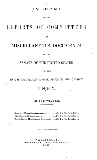 handle is hein.usccsset/usconset20248 and id is 1 raw text is: IND FES

TO THE
REPORTS OF COMMITTEES
AND
MISCELLANEOUS DOCUMENTS
OF THE
SENATE OF THE UNITED STATES
FOR THE
FIRST SESSION FORTIETH CONGRESS, AND FOR THE SPECIAL SESSION,
1 8,67.
IN ONE VOLUME.
Reports of Committees -------------------  No. 1 to No. 3, inclusive.
Miscellaneous Documents....-....-............No. 1 to No. 43, inclusive.
Special Session Miscellaneous Documents.-..No. 1 to No. 5, inclusive.
WASHINGTON:
GOVERNMENT PRINTING OFFICE.
1868.


