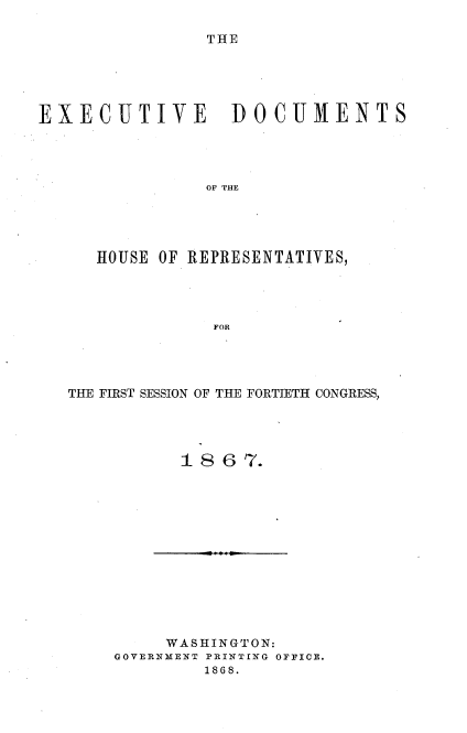 handle is hein.usccsset/usconset20249 and id is 1 raw text is: 

THE


EXECUTIVE DOCUMENTS




                OF THE





      HOUSE OF REPRESENTATIVES,




                 FOR


THE FIRST SESSION OF THE FORTIETH CONGRESS,




           1 8 67.


     WASHINGTON:
GOVERNMENT PRINTING OFFICE.
         1868.


