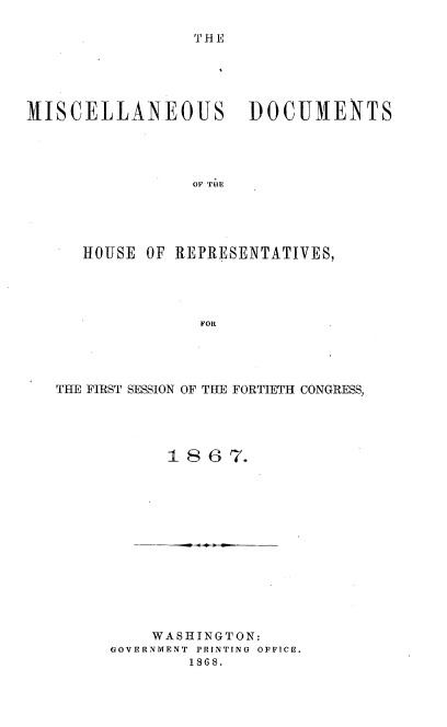 handle is hein.usccsset/usconset20250 and id is 1 raw text is: 

THE


MISCELLANEOUS DOCUMENTS




                 OF TUE





      HOUSE OF REPRESENTATIVES,




                  FOR


THE FIRST SESSION OF THE FORTIETH CONGRESS,




            1 8 6 7.


    WASHINGTON:
GOVERNMENT PRINTING OFFICE.
        1868.


