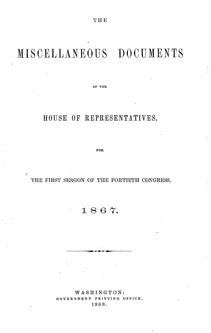 handle is hein.usccsset/usconset20251 and id is 1 raw text is: 

THE


MISCELLANEOUS DOCUMENTS




                 OF THE





      HOUSE OF REPRESENTATIVES,




                  FOR


THE FIRST SESSION OF THE FORTIETH CONGRESS,




           1 86  7.


    WASHINGTON:
GOVERNMFNT PRINTING OFFICE.,
        1868.


