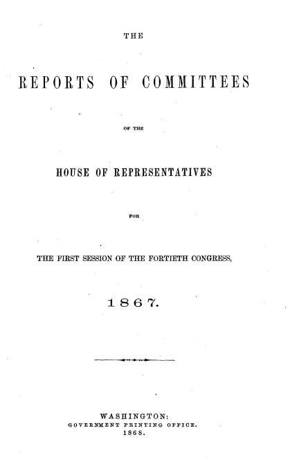 handle is hein.usccsset/usconset20252 and id is 1 raw text is: 


THE


REPORTS OF COMMITTEES




                 OF THE





      HOUSE OF REPRESENTATIVES




                  FOR


THE FIRST SESSION OF THE FORTIETH CONGRESS,




           1 8 6  7.


     WASHINGTON:
GOVERNMENT PRINTING OFFICE.
         1868.


