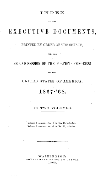 handle is hein.usccsset/usconset20253 and id is 1 raw text is: 


INDEX


                  TO THE



EXECUTIVE           DOCUMENTS,



      PRINTED BY ORDER OF THE SENATE,


                  FOR THE


  SECOND SESSION OF THE FORTIETH CONGRESS


                  OF THE


UNITED  STATES  OF AMERICA.



        18 67-'6  8.




     IN TWO  VOLUMES.




   Volume 1 contains No. 1 to No. 40, inclusive.
   Volume 2 contains No. 41 to No. 86, inclusive.









        WASHINGTON:
  GOVERNMENT PRINTING OFFICE.
            1868.


