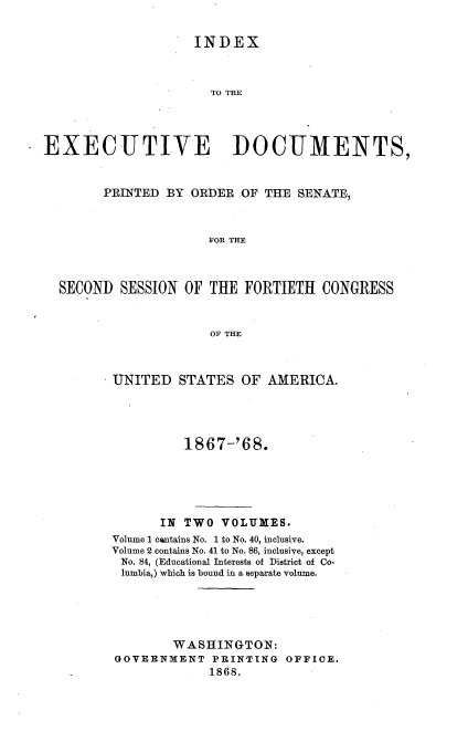 handle is hein.usccsset/usconset20254 and id is 1 raw text is: 


                    INDEX



                      TO THE




EXECUTIVE DOCUMENTS,


        PRINTED BY ORDER  OF THE SENATE,



                      FOR THE



  SECOND  SESSION OF  THE FORTIETH  CONGRESS


                      OF THE


UNITED   STATES  OF AMERICA.




         1867-'68.





      IN TWO  VOLUMES.
Volume 1 cantains No. 1 to No. 40, inclusive.
Volume 2 contains No. 41 to No. 86, inclusive, except
No. 84, (Educational Interests of District of Co-
lumbia,) which is bound in a separate volume.





        WASHINGTON:
GOVERNMENT   PRINTING  OFFICE.
             1868.


