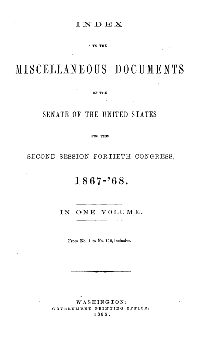 handle is hein.usccsset/usconset20255 and id is 1 raw text is: 


INDEX


                TO THE



MISCELLANEOUS DOCUMENTS


                OF THE



      SENATE OF THE UNITED STATES


                FOR THE



  SECOND SESSION FORTIETH CONGRESS,



             S1867-'6 8.




         IN  ONE  VOLUME.




           From No. I to No. 110, inclusive.










             WASHINGTON:
        GOVERNMENT PRINTING OFFICE.
                 1868.


