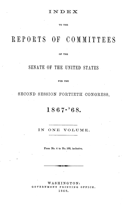 handle is hein.usccsset/usconset20256 and id is 1 raw text is: 

I N- D E X


                 TO THE




REPORTS       OF   COMMITTEES



                 OF THE



      SENATE OF THE UNITED STATES



                FOR THE



  SECOND SESSION FORTIETH CONGRESS,




            18 67-'68.





         IN ONE VOLUME.




           From No. 4 to No. 189, inclusive.


      WASHINGTON:
GOVERNEENT PRINTING OFFICE.
         1868.


m



