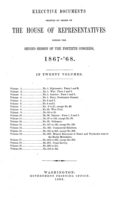 handle is hein.usccsset/usconset20257 and id is 1 raw text is: 



              EXECUTIVE DOCUMENTS


                       PRINTED BY ORDER OF




  THE HOUSE OF REPRESENTATIVES


                           DURING THE


         SECOND  SESSION OF THE  FORTIETH  CONGRESS,



                      18   67-'6 8.





                IN  TWENTY VOLUMES.




Volume 1..................No.1. Diplomatic: Parts 1 and 2.
Volume 2-      - ....... No.1. War: Parts 1 and 2.
Volume 3---------------..No. 1. Interior: Parts I and 2.
Volume 4       ............ No.1. Navy, Postmaster General.
Volume 5 -....    ........No.2 and 3.
Volume 6.................No.4 and 5.
Volume 7...............No. 6 to 57, except No. 53.
Volume 8..................No. 23. Wirz Trial.
Volume 9...............No.58 to 95.
Volume 10..................No.96. Patents: Parts 1, 2 and 3.
Volume 11 --...   ........No.97 to 156, except No. 99.
Volume 12.................No.99. Ordnance.
Volume 13...............No. 157 to 180, except No. 160.
Volume 14...............No.160. Commercial Relations.
Volume 15...............No. 181 to 252, except No. 202.
Volume 16..................No. 202. Mineral Resources of States and Territories west ot
                        the Rocky Mountains.
Volume 17..................No.253 to 295, except No.275.
Volume 18 .........   ......No. 275. Coast Survey.
Volume 19.................No.296 to 311.
Volume 20..-...............No. 312 to 341.









                     WASHINGTON:
             GOVERNMENT PRINTING OFFICE.
                            1868.


