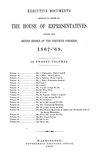 handle is hein.usccsset/usconset20259 and id is 1 raw text is: 




              EXECUTIVE DOCUMENTS


                       PRINTED BY ORDER OF




  THE HOUSE OF REPRESENTATIVES


                           DURING THE


         SECOND  SESSION OF THE  FORTIETH  CONGRESS,



                      18   67-'6 8.





                IN   TWENTY VOLUMES.




Volume 1---------------..No.1. Diplomatic: Parts 1 and 2.
Volume 2..................No. 1. War: Parts 1 and 2.
Volume 3---------------..No.1. Interior: Parts I and 2.
Volume 4.............No. 1. Navy, Postmaster General.
Volume 5---------------..No.2 and 3.
Volume 6      ---------------No. 4 and 5.
Volume 7---------------..No. 6 to 57, except No. 23.
Volume 8---..........No. 23. Wirz Trial.
Volume 9.... ...........No. 58 to 95.
Volume 10..................No. 96. Patents: Parts 1, 2 and 3.
Volume 11................No.97 to 156, except No.99.
Volume 12.................No. 99. Ordnance.
Volume 13 .....    ........No.157 to 180, except No.160.
Volume 14.............No.160. Commercial Relations.
Volume 15...............No. 181 to 252, except No.202.
Volume 16-----....  .....No.202. Mineral Resources of States and Territories west or
                        the Rocky Mountains.
Volume 17..................No. 253 to 295, except No.275.
Volume 18    ....   .........No. 275. Coast Survey.
Volume 19..................No.296 to 311.
Volume 20................No. 312 to 341.









                     WASHINGTON:
             GOVERNMENT PRINTING OFFICE.
                            1868.


