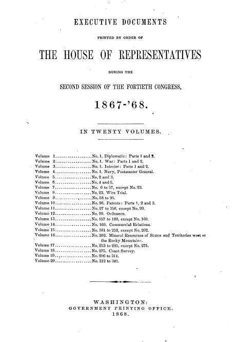 handle is hein.usccsset/usconset20260 and id is 1 raw text is: 



              EXECUTIVE DOCUMENTS


                       PRINTED BY ORDER OF



  THE HOUSE OF REPRESENTATIVES


                           DURING THE


         SECOND  SESSION OF THE  FORTIETH   CONGRESS,



                      18   67-'6 8.





                 IN  TWENTY VOLUMES.




Volume 1...-----------No. 1. Diplomatic: Parts 1 and 2.
Volume 2..................No. 1. War: Parts I and 2.
Volume 3.................No. 1. Interior: Parts I and 2.
Volume 4        ........ No. 1. Navy, Postmaster General.
Volume 5      ---------------No.2 and 3.
Volume 6.............      No. 4 and 5.
Volume 7       ......... No. 6 to 57, except No. 23.
Volume 8.------------.---.No. 23. Wirz Trial.
Volume 9..... ----  -    ..- No.58 to 95.
Volume 10..................No.96. Patents: Parts 1, 2 and 3.
Volume 11.---------------No.97 to 156, except No.99.
Volume 12- ---.............No. 99. Ordnance.
Volume 13 ---------------No.157 to 180, except No. 160.
Volume 14---------       -...-No.160. Commercial Relations.
Volume 15---------------...  No. 181 to 252, except No.202.
Volume 16----      ........-- No. 202. Mineral Resources of States and Territories west ot
                        the Rocky Mountain-.
Volume 17-       ............. No. 253 to 295, except No. 275.
Volume 18-       ............. No.275. Coast Survey.
Volume 19..................No.296 to 311.
Volume 20..................No. 312 to 341.









                     WASHINGTON:
            GOVERNMENT PRINTING OFFICE.
                            1868.


