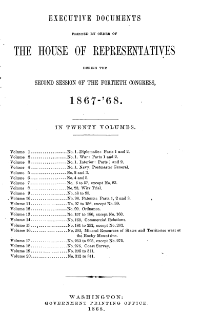 handle is hein.usccsset/usconset20261 and id is 1 raw text is: 


               EXECUTIVE DOCUMENTS


                       PRINTED BY ORDER OF



  THE HOUSE OF REPRESENTATIVES


                           DURING TlE


          SECOND SESSION OF THE FORTIETH CONGRESS,



                      18 67-'6 8.




                 IN TWENTY VOLUMES.




 Volume 1 .................. No.1. Diplomatic: Parts 1 and 2.
 Volume 2 ----------------- No.]. War: Parts l and 2.
 Volume 3 .................. No. 1. Interior: Parts I and 2.
 Volume 4 ----------------- No. 1. Navy, Postmaster General.
 Volume 5 .................. No. 2 and 3.
 Volume 6 --------------..... No. 4 and 5.
 Volume 7 ----------------- No. 6 to 57, except No. 23.
 Volume 8 ......-- ........  No. 23. Wirz Trial.
 Volume 9----        -........ No. 58 to 95.
- Volume 10 .................. No. 96. Patents: Parts 1, '2 and 3.
Volume 11 .................. No. 97 to 156, except No. 99.
Volume 12 .................. No. 99. Ordnance.
Volume 13 .................. No. 157 to 180, except No. 160.
Volume 14 .................. No. 160. Commercial Relations.
Volume 15 . -------- ........-No. 181 to 252, except No. 202.
Volume 16 ..............No. 202. Mineral Resources of States and Territories west ot
                         the Rocky Mount iins.
 Volume 17 .................. No. 253 to 295, except No. 275.
 Volume 18 .................. No. 275. Coast Survey.
 Volume 19 .................. No. 296 to 311.
 Volume 20 .................. No. 312 to 341.








                      WASHINGTON:
             GOVERNmENT PRINTING OFFICE.
                             1868.


