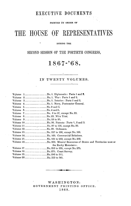 handle is hein.usccsset/usconset20263 and id is 1 raw text is: 



              EXECUTIVE DOCUMENTS


                       PRINTED BY ORDER OF




  THE HOUSE OF REPRESENTATIVES


                 I         DURING THE



         SECOND  SESSION OF THE  FORTIETH   CONGRESS,



                      18.67-'6 8.





                 IN  TWENTY VOLUMES.




Volume 1..................No. 1. Diplomatic: Parts 1 and 2.
Volume 2..........-.......No. 1. War: Parts 1 and 2.
Volume 3---------------..No. 1. Interior: Parts 1 and 2.
Volume 4--.-------------No.1. Navy, Postmaster deneral.
Volume 5..................No.2 and 3.
Volume 6----....  .....No.4 aud 5.
Volume 7---------------..No. 6 to 57, except No.23.
Volume 8..................No. 23. Wirz Trial.
Volume 9-. _--.--     ---No.58 to 95.
Volume 10..................No.96. Patents: Parts 1, 2 and 3.
Volume 11.---------------..No.97 to 156, except No. 99.
Volume 12------------.---.No.99. Ordnance.
Volume 13      ......... No.157 to 180, except No.160.
Volume 14.............No. 160. Commercial Relations.
Volume 15 ---------------No. 181 to 252, except No.202.
Volume 16-----.... .....No.202. Mineral Resources of States and Territories west or
                        the Rocky Mountain-.
Volume 17---------- ....No.253 to 295, except No.275.
Volume 18--................No. 275. Coast Survey.
Volume 19--      ...--------- No.296 to 311.
Volume 20---...............No. 312 to 341.









                     WASHINGTON:
             GOVERNMENT PRINTING OFFICE.
                            1868.



