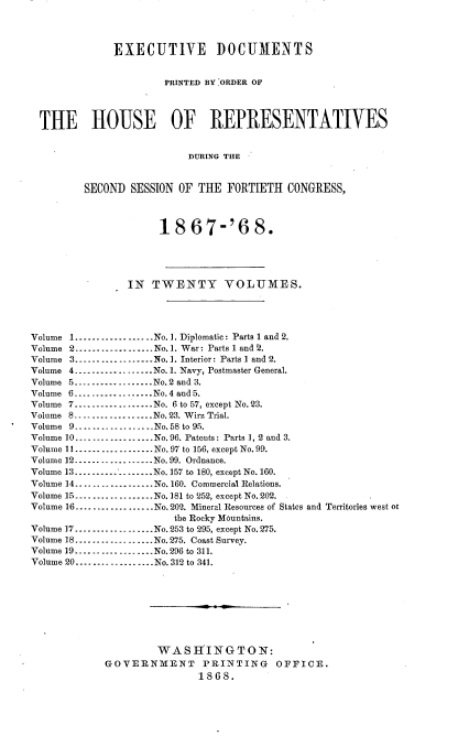handle is hein.usccsset/usconset20265 and id is 1 raw text is: 




              EXECUTIVE DOCUMENTS


                       PRINTED BY ORDER OF




  THE HOUSE OF REPRESENTATIVES


                           DURING THE


         SECOND  SESSION OF THE  FORTIETH  CONGRESS,



                      18   67-'6 8.





                IN   TWENTY VOLUMES.




Volume 1        ---------------  No. 1. Diplomatic: Parts 1 and 2.
Volume 2..................No. 1. War: Parts 1 and 2.
Volume 3         .---------------No. 1. Interior: Parts I and 2.
Volume 4      ---------------No. 1. Navy, Postmaster General.
Volume 5 ---------------No.2 and 3.
Volume 6.............      No.4 and 5.
Volume 7- ............No. 6 to 57, except No. 23.
Volume 8..................No. 23. Wirz Trial.
Volume 9-...      ..-- No.58 to 95.
Volume 10.---------------  No.96. Patents: Parts 1, 2 and 3.
Volume 11--...........     No. 97 to 156, except No. 99.
Volume 12---------------..No. 99. Ordnance.
Volume 13 ---------------No.157 to 180, except No. 160.
V olum e  14.. .... ........N o.160.  C om m ercial  R elations.
Volume 15.............     No.181 to 252, except No.202.
Volume 16-       ............. No. 202. Mineral Resources of States and Territories west ot
                        the Rocky Mountains.
Volume 17.............No.253 to 295, except No. 275.
Volume 18.       ............. No.275. Coast Survey.
Volume 19-.................No.296 to 311.
Volume 20---- -------........No. 312 to 341.









                     WASHINGTON:
             GOVERNMENT PRINTING OFFICE.
                            1868.


