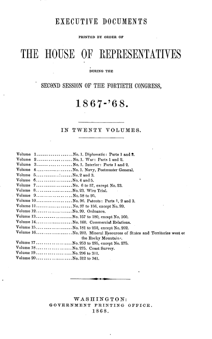 handle is hein.usccsset/usconset20266 and id is 1 raw text is: 



             EXECUTIVE DOCUMENTS


                     PRINTED BY ORDER OF



THE HOUSE OF REPRESENTATIVES


                         DURING THE


       SECOND  SESSION OF  THE FORTIETH   CONGRESS,


     18 67-'6 8.





IN  TWENTY VOLUMES.


Volume 1.................. No. 1. Diplomatic: Parts 1 and 2.
Volume 2 ..................No.1. War: Parts 1 and 2.
Volume 3..................No.1. Interior: Parts 1 and 2.
Volume 4.............No. 1. Navy, Postmaster General.
Volume 5........   .....No.2 and 3.
Volume 6      ---------------No.4 and 5.
Volume 7       ......... No. 6 to 57, except No. 23.
Volume 8..................No.23. Wirz Trial.
Volume 9..-- -   ...---- No.58 to 95.
Volume 10 ---------------No.96. Patents: Parts 1, 2 and 3.
Volume l----l----------- No.97 to 156, except No.99.
Volume 12---------------..No. 99. Ordnance.
Volume 13 ---------------No.157 to 180, except No. 160.
Volume 14----..........No. 160. Commercial Relations.
Volume 15--------------- No.181 to 252, except No.202.
Volume 16-----.... .....No. 202. Mineral Resources of States
                        the Rocky Mountain,.
Volume 17----    ....------ No.253 to 295, except No. 275.
Volume 18---------------No.275. Coast Survey.
Volume 19.---...--.........No.296 to 311.
Volume 20--......--........No. 312 to 341.


and Territories west os


         WASHINGTON:
GOVERNMENT PRINTING OFFICE.
                1868.



