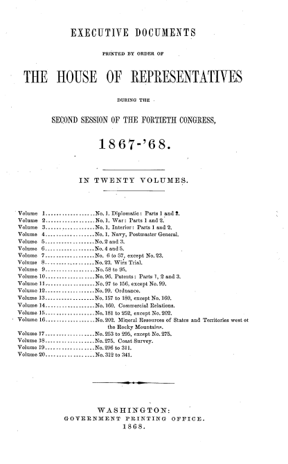 handle is hein.usccsset/usconset20267 and id is 1 raw text is: 



              EXECUTIVE DOCUMENTS


                       PRINTED BY ORDER OF



  THE HOUSE OF REPRESENTATIVES


                          DURING THE 


         SECOND SESSION OF THE FORTIETH CONGRESS,



                      1867-168.




                IN TWENTY VOLUMES.




Volume 1 .................. No.]. Diplomatic: Parts 1 and !.
Volume 2 ---------------_ No. 1. War: Parts I and 2.
Volume 3 .................. No. 1. Interior: Parts I and 2.
Volume 4 ................... No. 1. Navy, Postmaster General.
Volume 5 .................. No. 2 and 3.
Volume 6 .................. No. 4 and 5.
Volume 7 .................. No. 6 to 57, except No. 23.
Volume 8 .................. No. 23. Wirz Trial.
Volume 9 -.--........ No. 58 to 95.
Volume 10 .................. No. 96. Patents: Parts 1, 2 and 3.
Volume 11 .................. No. 97 to 156, except No. 99.
Volume 12 ----------------- No. 99. Ordnance.
Volume 13 ----------------- No. 157 to 180, except No. 160.
Volume 14 .................. No. 160. Commercial Relations.
Volume 15 .................. No. 181 to 252, except No. 202.
Volume 16 .................. No. 202. Mineral Resources of States and Territories west ot
                        the Rocky Mountains.
Volume 17 .................. No. 253 to 295, except No. 275.
Volume 18 .................. No. 275. Coast Survey.
Volume 19 .................. No. 296 to 311.
Volume 20 .................. No. 312 to 341.








                     WASHINGTON:
            GOVERNMENT PRINTING OFFICE.
                            1868.


