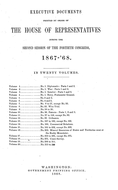 handle is hein.usccsset/usconset20268 and id is 1 raw text is: 



              EXECUTIVE DOCUMENTS


                       PRINTED BY ORDER OF




 THE HOUSE OF REPRESENTATIVES


                          LURING THE


         SECOND  SESSION OF THE  FORTIETH  CONGRESS,



                      18   67-'6 8.





                IN  TWENTY VOLUMES.




Volume I...............No. 1. Diplomatic: Parts I and 2.
Volume 2---------------.No. 1. War: Parts I and 2.
Volume 3..................No. 1. Interior: Parts I and 2.
Volume 4      ---------------No. 1. Navy, Postmaster General.
Volume 5 ---------------No.2 and 3.
Volume 6---..........     No. 4 and 5.
Volume 7..............----No. 6 to 57, except No.23.
Volume 8..................No. 23. Wirz Trial.
Volume 9-.-- -----------No.58 to 95.
Volume 10..................No. 96. Patents: Parts 1, 2 and 3.
Volume 11--...........    No.97 to 156, except No. 99.
Volume 12........-..........No. 99. Ordnance.
Volume 13 ---------------No. 157 to 180, except No. 160.
Volume 14.............    No.160. Commercial Relations.
Volume 15      ......... No.181 to 252, except No. 202.
Volume 16---..........    No.202. Mineral Resources of States and Territories west 0t
                        the Rocky Mountains.
Volume 17---------------No.253 to 295, except No.275.
Volume 18..................No. 275. Coast Survey.
Volume 19..................No.296 to 311.
Volume 20..................No. 312 to3d









                     WASHINGTON:
             GOVERNMENT PRINTING OFFICE.
                            1868.


