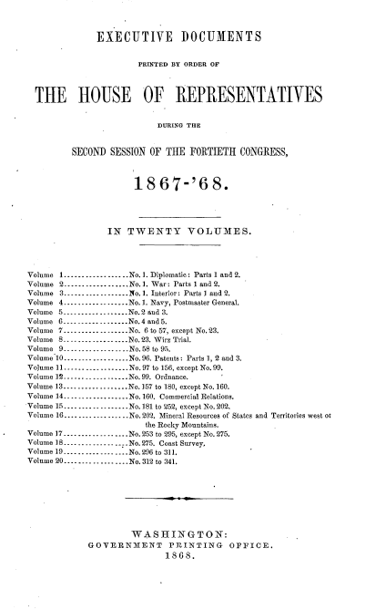 handle is hein.usccsset/usconset20269 and id is 1 raw text is: 



              EXECUTIVE DOCUMENTS


                       PRINTED BY ORDER OF



  THE HOUSE OF REPRESENTATIVES


                           DURING THE


         SECOND SESSION OF THE FORTIETH CONGRESS,



                      18 67-'6 8.




                 IN TWENTY VOLUMES.




Volume 1 .................. No. ]. Diplomatic: Parts 1 and 2.
Volume 2 ----------------- No. 1. War: Parts 1 and 2.
Volume 3 .................. No. 1. Interior: Parts I and 2.
Volume 4 ----------------- No. 1. Navy, Postmaster General.
Volume 5 .................. No. 2 and 3.
Volume 6 --_------------- No. 4 and 5.
Volume 7 .................. No. 6 to 57, except No. 23.
Volume 8 -------------_--- No. 23. Wirz Trial.
Volume 9--------------No. 58 to 95.
Volume 10 .................. No. 96. Pateuts: Parts 1, 2 and 3.
Volume 11 .................. No. 97 to 156, except No. 99.
Volume 12 -----------_----- No. 99. Ordnance.
Volume 13 --_----------- No. 157 to 180, except No. 160.
Volume 14 .................. No. 160. Commercial Relations.
Volume 15 .................. No. 181 to 252, except No. 202.
Volume 16 .................. No. 202. Mineral Resources of States and Territories west ot
                        the Rocky Mountains.
Volume 17 .................. No. 253 to 295, except No. 275.
Volume 18 --------------- .No. 275. Coast Survey,
Volume 19 .................. No. 296 to 311.
Volume 20 .................. No. 312 to 341.








                     WASHINGTON:
             GOVERNMENT PRINTING OFFICE.
                            1868.


