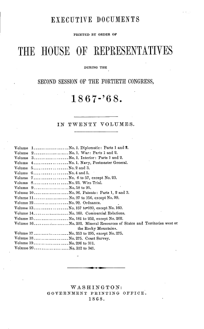 handle is hein.usccsset/usconset20271 and id is 1 raw text is: 



              EXECUTIVE DOCUMENTS


                       PRINTED BY ORDER OF



  THE HOUSE OF REPRESENTATIVES


                           DURING THE


         SECOND SESSION OF THE FORTIETH CONGRESS,



                      18 67-'6 8.




                IN TWENTY VOLUMES.




Volume 1 .................. No. 1. Diplomatic: Parts 1 and !.
Volume 2 .................. No. 1. War: Parts 1 and 2.
Volume 3 ----------------- No. 1. Interior: Parts 1 and 2.
Volume 4 ................... No. 1. Navy, Postmaster General.
Volume 5 ----------------- No. 2 and 3.
Volume 6 .................. No. 4 and 5.
Volume 7 .................. No. 6 to 57, except No. 23.
Volume 8 .................. No. 23. Wirz Trial.
Volume 9- ---------       ----No. 58 to 95.
Volume 10 .................. No. 96. Pateuts: Parts 1, 2 and 3.
Volume 11 .................. No. 97 to 156, except No. 99.
Volume 12 .................. No. 99. Ordnance.
Volume 13 .................. No. 157 tolS0, except No. 160.
Volume 14 .................. No. 160. Commercial Relations.
Volume 15 .................. No. 181 to 252, except No. 202.
Volume 16 .................. No. 202. Mineral Resources of States and Territories west o
                        the Rocky Mountains.
Volume ]7 .................. No. 253 to 295, except No. 275.
Volume 18 .................. No. 275. Coast Survey.
Volume 19 .................. No. 296 to 311.
Volume 20 .................. No. 312 to 341.








                     WASHINGTON:
             GOVERNMENT PRINTING OFFICE.
                            1868.


