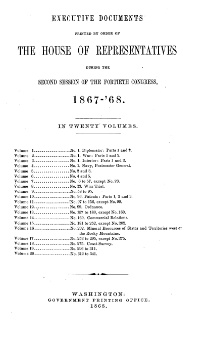 handle is hein.usccsset/usconset20272 and id is 1 raw text is: 


              EXECUTIVE DOCUMENTS


                      PRINTED BY ORDER OF



 Till HOUSE OF REPRESENTATIVES


                           DURING THE


         SECOND SESSION OF THE FORTIETH CONGRESS,



                      18 67-'6 8.




                IN TWENTY VOLUMES.




Volume 1 .................. No. 1. Diplomatic': Parts 1 and 2.
Volume 2 ----------------- No. 1. War: Parts 1 and 2.
Volume 3 ----------------- No. 1. Interior: Parts I and 2.
Volume 4 .................. No. 1. Navy, Postmaster General.
Volume 5 .................. No. 2 and 3.
Volume 6 .................. No. 4 and 5.
Volume 7 .................. No. 6 to 57, except No. 23.
Volume 8 .................. No. 23. Wirz Trial.
Volume 9 .................. No. 58 to 95.
Volume 10 .................. No. 96. Patents: Parts 1, 2 and 3.
Volume 11 ................. :No. 97 to 156, except No. 99.
Volume 12 ---------------...  No. 99. Ordnance.
Volume 13 .................. No. 157 to 180, except No. 160.
Volume 14 .................. No. 160. Commercial Relations.
Volume 15 .................. No. 181 to 252, except No. 202.
Volume 16 .................. No. 202. Mineral Resources of States and Territories west ot
                        the Rocky Mountains.
Volume 17 .................. No. 253 to 295, except No. 275.
Volume 18 .................. No. 275. Coast Survey.
Volume 19 .................. No. 296 to 311.
Volume 20 .................. No. 312 to 341.








                     WASHINGTON:
             GOVERNMENT PRINTING OFFICE.
                            1868.


