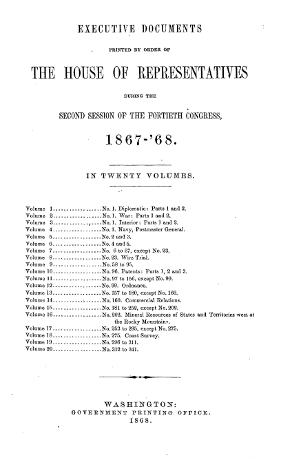 handle is hein.usccsset/usconset20273 and id is 1 raw text is: 



              EXECUTIVE DOCUMENTS


                       PRINTED BY ORDER OF



  THE HOUSE OF REPRESENTATVES


                           DURING THE


         SECOND  SESSION OF THE  FORTIETH  CONGRESS,



                      18   67-'6 8.





                IN   TWENTY VOLUMES.




Volume 1---------------..No.1. Diplomatic: Parts 1 and 2.
Volume 2..................No. 1. War: Parts 1 and 2.
Volume 3---------------..No.1. Interior: Parts 1 and 2.
Volume 4       .......... No. 1. Navy, Postmaster General.
Volume 5 ---------------No.2 and 3.
Volume 6      ---------------No.4 and 5.
Volume 7---------------..No. 6 to 57, except No.23.
Volume 8..................No. 23. Wirz Trial.
Volume 9.... -.-..----     No.58 to 95.
Volume 10 ....         ....No. 96. Patents: Parts 1, 2 and 3.
Volume 11.---------------No.97 to 156, except No. 99.
Volume 12 ---------------.. . No.99. Ordnance.
Volume 13 ...............No.157 to 180, except No.160.
Volume 14 -  ...----------No. 160. Commercial Relations.
Volume 15...............No.181 to 252, except No. 202.
Volume 16----    ....------ No.202. Mineral Resources of States and Territories west ot
                        the Rocky Mountaing.
Volume 17 ---------------No. 253 to 295, except No. 275.
Volume 18-.......    .......No. 275. Coast Survey.
Volume 19..................No.296 to 311.
Volume 20----.....--........No. 312 to 341.









                     WASHINGTON:
             GOVERNMENT PRINTING OFFICE.
                            1868.


