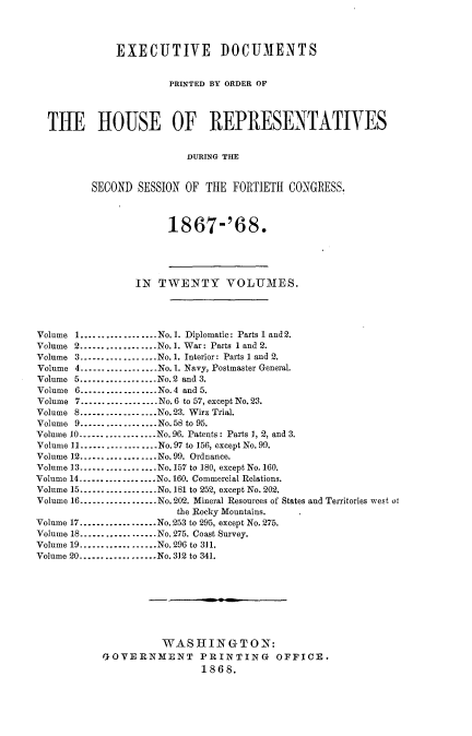 handle is hein.usccsset/usconset20276 and id is 1 raw text is: 




              EXECUTIVE DOCUMENTS


                       PRINTED BY ORDER OF




  THE HOUSE OF REPRESENTATIVES


                          DURING THE


         SECOND  SESSION OF  THE  FORTIETH CONGRESS.



                       1867-'68.





                 IN  TWENTY VOLUMES.




Volume 1..................No.1. Diplomatic: Parts 1 and 2.
Volume 2..................No. 1. War: Parts 1 and 2.
Volume 3---------------..No.1. Interior: Parts 1 and 2.
Volume 4..................No. 1. Navy, Postmaster General.
Volume 5--...........No.2 and 3.
Volume 6------......    .No.4 and 5.
Volume 7 -----------------No. 6 to 57, except No. 23.
Volume 8 ---------------No.23. Wirz Trial.
Volume 9...............No.58 to 95.
Volume 10---------------..No.96. Patents: Parts 1, 2, and 3.
Volume 11 ---------------No.97 to 156, except No. 99.
Volume 12---------------..No. 99. Ordnance.
Volume 13------......   .No.157 to 180, except No. 160.
Volume 14-............No. 160. Commercial Relations.
Volume 15.---------------..No. 181 to 252, except No. 202.
Volume 16-............ No.202. Mineral Resources of States and Territories west ot
                        the Rocky Mountains.
Volume 17---------------..No.253 to 295, except No. 275.
Volume 18 ---------------No. 275. Coast Survey.
Volume 19 ---------------No. 295 to 311.
Volume 20..................No. 312 to 341.









                     WASHINGTON:
           GOVERNMENT PRINTING OFFICE.
                            1868.


